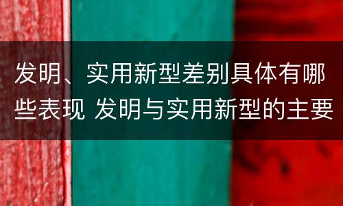 发明、实用新型差别具体有哪些表现 发明与实用新型的主要区别