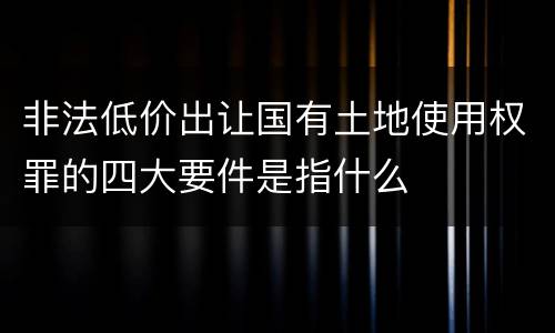 非法低价出让国有土地使用权罪的四大要件是指什么