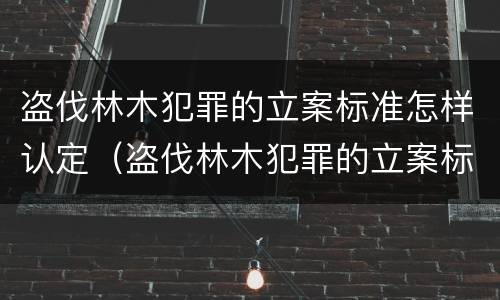 盗伐林木犯罪的立案标准怎样认定（盗伐林木犯罪的立案标准怎样认定）