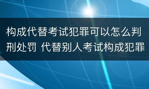 构成代替考试犯罪可以怎么判刑处罚 代替别人考试构成犯罪吗