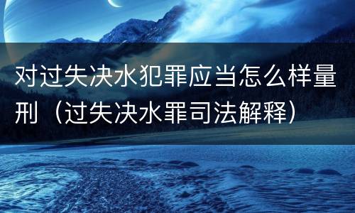 对过失决水犯罪应当怎么样量刑（过失决水罪司法解释）