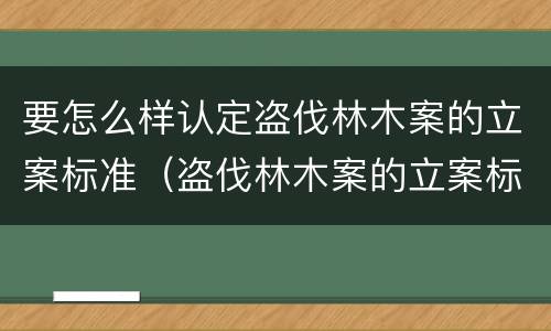 要怎么样认定盗伐林木案的立案标准（盗伐林木案的立案标准及定罪与量刑）