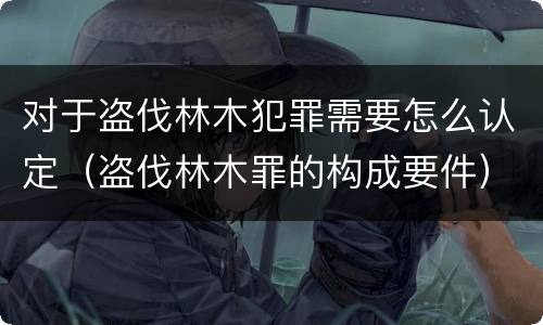 对于盗伐林木犯罪需要怎么认定（盗伐林木罪的构成要件）