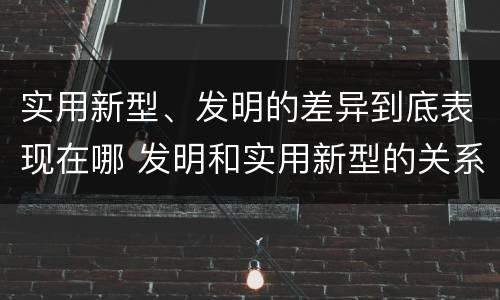 实用新型、发明的差异到底表现在哪 发明和实用新型的关系