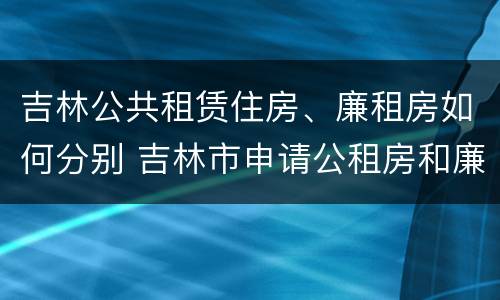 吉林公共租赁住房、廉租房如何分别 吉林市申请公租房和廉租房的条件