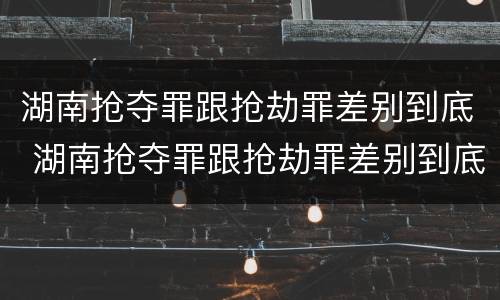 湖南抢夺罪跟抢劫罪差别到底 湖南抢夺罪跟抢劫罪差别到底多大