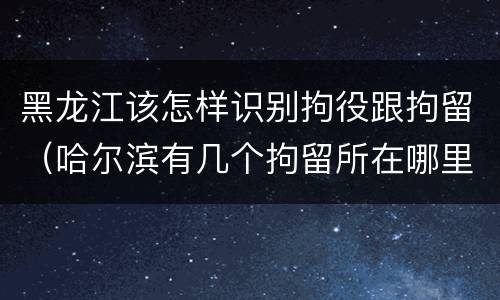 黑龙江该怎样识别拘役跟拘留（哈尔滨有几个拘留所在哪里）