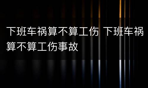 下班车祸算不算工伤 下班车祸算不算工伤事故