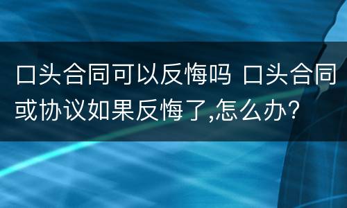 口头合同可以反悔吗 口头合同或协议如果反悔了,怎么办?