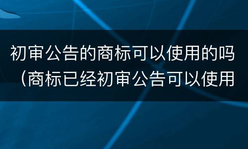 初审公告的商标可以使用的吗（商标已经初审公告可以使用吗）