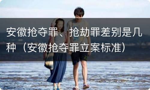 安徽抢夺罪、抢劫罪差别是几种（安徽抢夺罪立案标准）