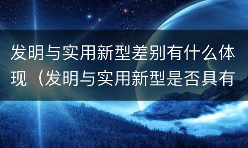 发明与实用新型差别有什么体现（发明与实用新型是否具有实用性）