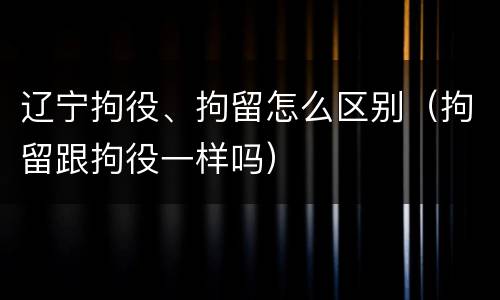 辽宁拘役、拘留怎么区别（拘留跟拘役一样吗）