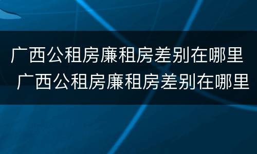 广西公租房廉租房差别在哪里 广西公租房廉租房差别在哪里查