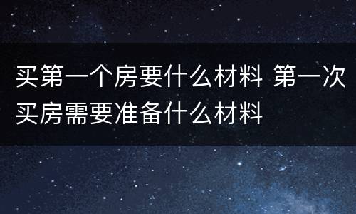 买第一个房要什么材料 第一次买房需要准备什么材料