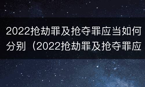 2022抢劫罪及抢夺罪应当如何分别（2022抢劫罪及抢夺罪应当如何分别处罚）