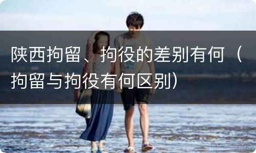 陕西拘留、拘役的差别有何（拘留与拘役有何区别）
