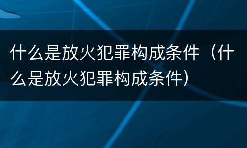 什么是放火犯罪构成条件（什么是放火犯罪构成条件）