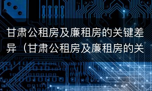 甘肃公租房及廉租房的关键差异（甘肃公租房及廉租房的关键差异有哪些）