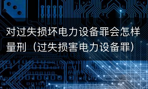 对过失损坏电力设备罪会怎样量刑（过失损害电力设备罪）