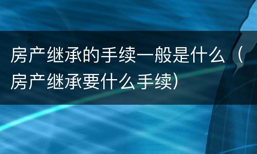房产继承的手续一般是什么（房产继承要什么手续）