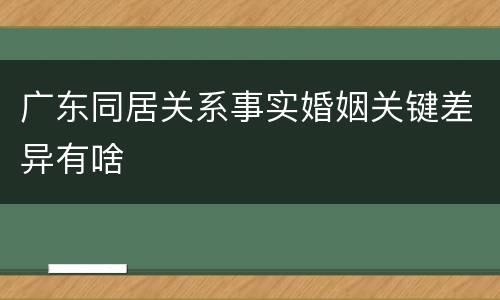 广东同居关系事实婚姻关键差异有啥
