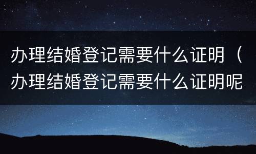 办理结婚登记需要什么证明（办理结婚登记需要什么证明呢）