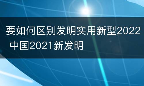 要如何区别发明实用新型2022 中国2021新发明