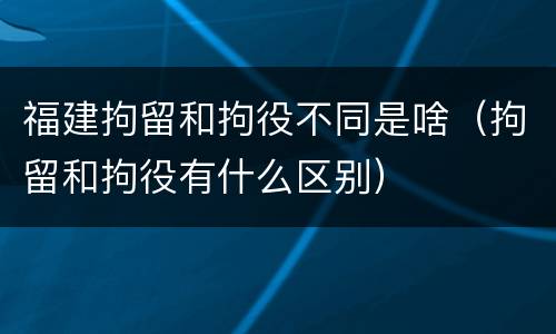 福建拘留和拘役不同是啥（拘留和拘役有什么区别）