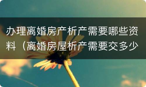 办理离婚房产析产需要哪些资料（离婚房屋析产需要交多少钱）