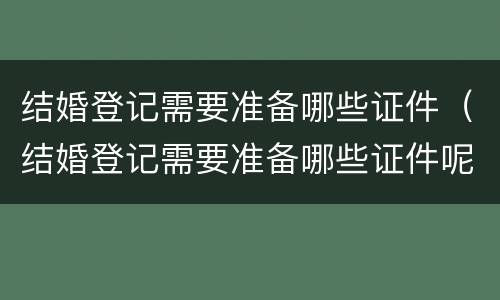 结婚登记需要准备哪些证件（结婚登记需要准备哪些证件呢）