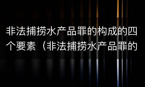 非法捕捞水产品罪的构成的四个要素（非法捕捞水产品罪的构成的四个要素是）