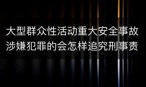 大型群众性活动重大安全事故涉嫌犯罪的会怎样追究刑事责任