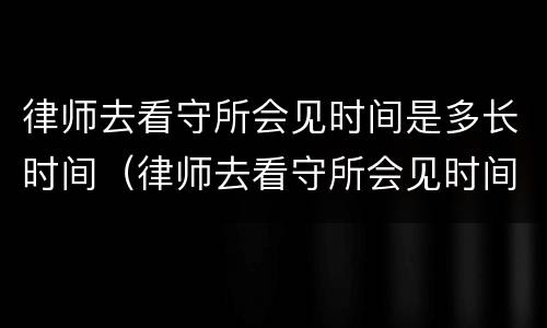 律师去看守所会见时间是多长时间（律师去看守所会见时间是多长时间啊）