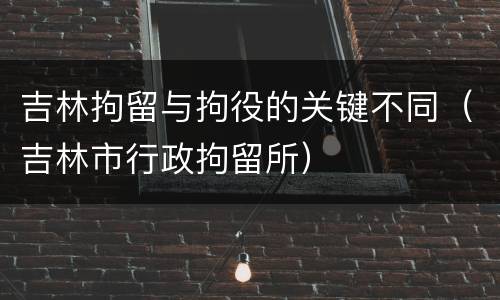 吉林拘留与拘役的关键不同（吉林市行政拘留所）