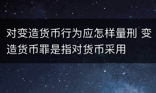 对变造货币行为应怎样量刑 变造货币罪是指对货币采用