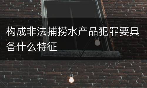 构成非法捕捞水产品犯罪要具备什么特征