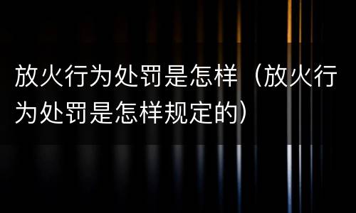 放火行为处罚是怎样（放火行为处罚是怎样规定的）