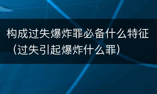 构成过失爆炸罪必备什么特征（过失引起爆炸什么罪）