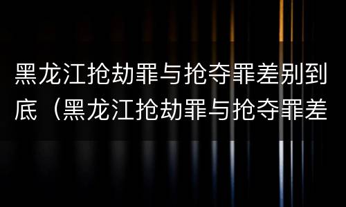 黑龙江抢劫罪与抢夺罪差别到底（黑龙江抢劫罪与抢夺罪差别到底是什么）