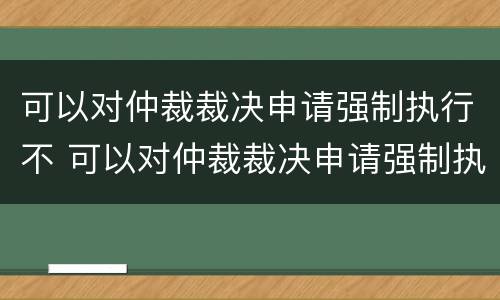 可以对仲裁裁决申请强制执行不 可以对仲裁裁决申请强制执行不执行吗