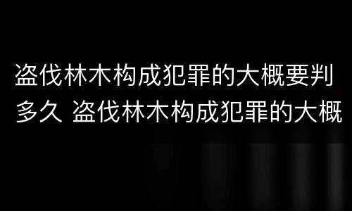 盗伐林木构成犯罪的大概要判多久 盗伐林木构成犯罪的大概要判多久呢