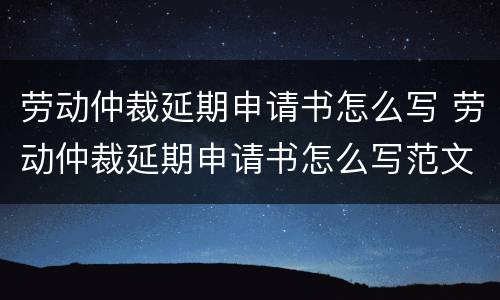 劳动仲裁延期申请书怎么写 劳动仲裁延期申请书怎么写范文