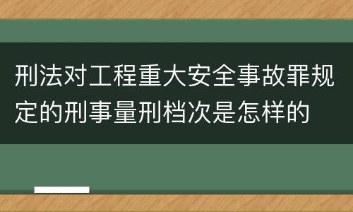 刑法对工程重大安全事故罪规定的刑事量刑档次是怎样的
