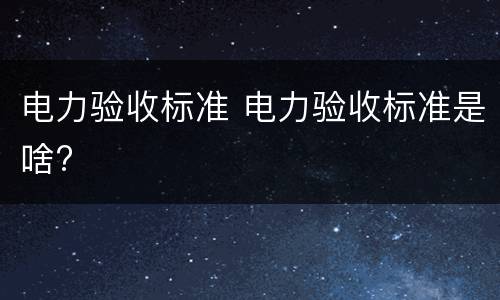 电力验收标准 电力验收标准是啥?