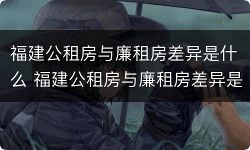 福建公租房与廉租房差异是什么 福建公租房与廉租房差异是什么原因