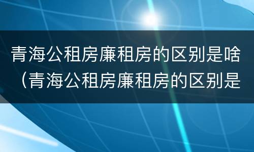 青海公租房廉租房的区别是啥（青海公租房廉租房的区别是啥呀）