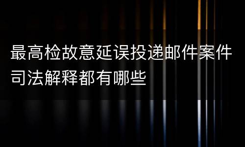 最高检故意延误投递邮件案件司法解释都有哪些
