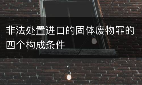 非法处置进口的固体废物罪的四个构成条件