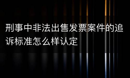 刑事中非法出售发票案件的追诉标准怎么样认定